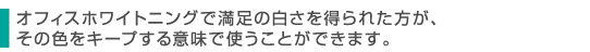 オフィスホワイトニングで満足の白さを得られた方が、その色をキープする意味で使うことができます。