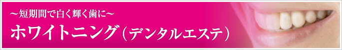 ホワイトニング（デンタルエステ）～短期間で白く輝く歯に～