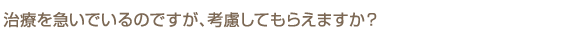 治療を急いでいるのですが、考慮してもらえますか？