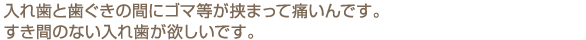 入れ歯と歯ぐきの間にゴマ等が挟まって痛いんです。すき間のない入れ歯が欲しいです。