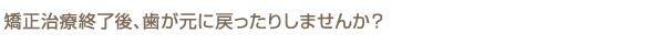 矯正治療終了後、歯が元に戻ったりしませんか？