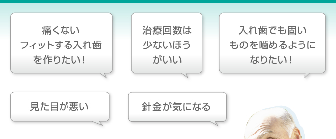 「痛くないフィットする入れ歯を作りたい！」「治療回数は少ないほうがいい」「入れ歯でも固いものを噛めるようになりたい！」「見た目が悪い」「針金が気になる」