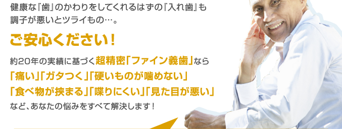 健康な『歯』のかわりをしてくれるはずの『入れ歯』も調子が悪いとツライもの…。ご安心ください！約20年の実績に基づく超精密「ファイン義歯」なら「痛い」「ガタつく」「硬いものが噛めない」「食べ物が挟まる」「喋りにくい」「見た目が悪い」など、あなたの悩みをすべて解決します！