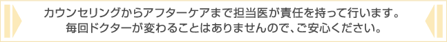 カウンセリングからアフターケアまで担当医が責任を持って行います。 毎回ドクターが変わることはありませんので、ご安心ください。 