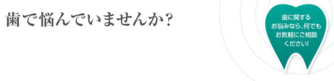 歯で悩んでいませんか？歯に関するお悩みなら、何でもお気軽にご相談ください！